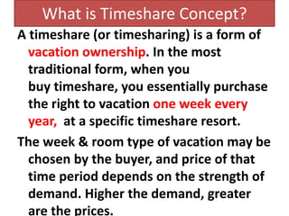 What is Timeshare Concept?
A timeshare (or timesharing) is a form of
vacation ownership. In the most
traditional form, when you
buy timeshare, you essentially purchase
the right to vacation one week every
year, at a specific timeshare resort.
The week & room type of vacation may be
chosen by the buyer, and price of that
time period depends on the strength of
demand. Higher the demand, greater
are the prices.
 