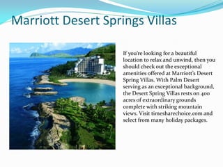 Marriott Desert Springs Villas
If you’re looking for a beautiful
location to relax and unwind, then you
should check out the exceptional
amenities offered at Marriott’s Desert
Spring Villas. With Palm Desert
serving as an exceptional background,
the Desert Spring Villas rests on 400
acres of extraordinary grounds
complete with striking mountain
views. Visit timesharechoice.com and
select from many holiday packages.
 