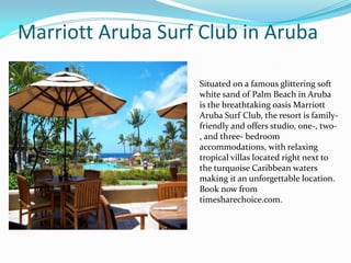 Marriott Aruba Surf Club in Aruba
Situated on a famous glittering soft
white sand of Palm Beach in Aruba
is the breathtaking oasis Marriott
Aruba Surf Club, the resort is family-
friendly and offers studio, one-, two-
, and three- bedroom
accommodations, with relaxing
tropical villas located right next to
the turquoise Caribbean waters
making it an unforgettable location.
Book now from
timesharechoice.com.
 