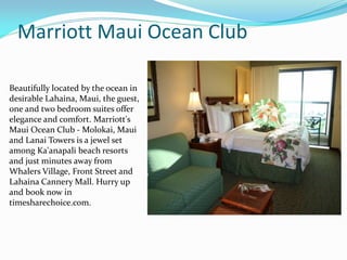 Marriott Maui Ocean Club
Beautifully located by the ocean in
desirable Lahaina, Maui, the guest,
one and two bedroom suites offer
elegance and comfort. Marriott's
Maui Ocean Club - Molokai, Maui
and Lanai Towers is a jewel set
among Ka'anapali beach resorts
and just minutes away from
Whalers Village, Front Street and
Lahaina Cannery Mall. Hurry up
and book now in
timesharechoice.com.
 