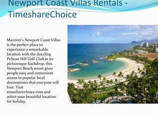 Newport Coast Villas Rentals -
TimeshareChoice
Marriott's Newport Coast Villas
is the perfect place to
experience a remarkable
location with the dazzling
Pelican Hill Golf Club as its
picturesque backdrop, this
Newport Beach resort gives
people easy and convenient
access to popular local
destinations that everyone will
love. Visit
timesharechoice.com and
select your beautiful location
for holiday.
 