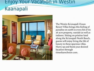Enjoy Your Vacation in Westin
Kaanapali
The Westin Ka'anapali Ocean
Resort Villas brings this feeling of
paradise on earth to every bit of its
26 acre property, outside as well as
indoors. Sitting on pristine land
along the Ka'anapali North Beach,
guests will enjoy living the life of
luxury in these spacious villas.
Hurry up and book your desired
location through
timesharechoice.com.
 
