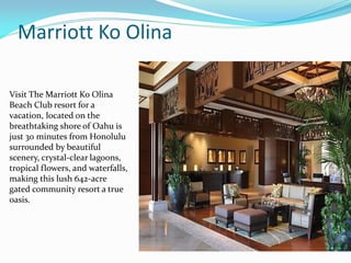 Marriott Ko Olina
Visit The Marriott Ko Olina
Beach Club resort for a
vacation, located on the
breathtaking shore of Oahu is
just 30 minutes from Honolulu
surrounded by beautiful
scenery, crystal-clear lagoons,
tropical flowers, and waterfalls,
making this lush 642-acre
gated community resort a true
oasis.
 