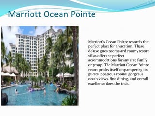 Marriott Ocean Pointe
Marriott's Ocean Pointe resort is the
perfect place for a vacation. These
deluxe guestrooms and roomy resort
villas offer the perfect
accommodations for any size family
or group. The Marriott Ocean Pointe
resort prides itself on pampering its
guests. Spacious rooms, gorgeous
ocean views, fine dining, and overall
excellence does the trick.
 