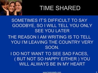 TIME SHARED SOMETIMES IT’S DIFFICULT TO SAY GOODBYE, SO I WILL TELL YOU ONLY SEE YOU LATER THE REASON I AM WRITING IS TO TELL YOU I’M LEAVING THE COUNTRY VERY SOON. I DO NOT WANT TO SEE SAD FACES, ( BUT NOT SO HAPPY EITHER ) YOU WILL ALWAYS BE IN MY HEART www.brainybetty.com 