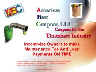 Americas
                          Best
                          Coupons LLC
                                                      Coupons for the
                                        Timeshare Industry
          Incentivize Owners to make
          Maintenance Fee And Loan
              Payments ON TIME
Offered under an Exclusive Marketing Agreement for selling to the Hospitality
Industry between America’s Best Coupons, LLC and D. L. Richardson
Development Group, LLC Scottsdale, AZ

                           Confidential Information
 