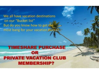 TIMESHARE PURCHASE
OR
PRIVATE VACATION CLUB
MEMBERSHIP?
We all have vacation destinations
on our “Bucket list”
But do you know how to get the
most bang for your vacation bucks?
 
