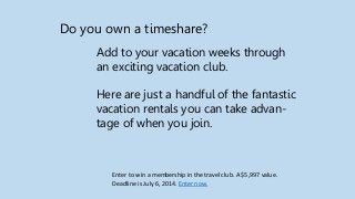 Do you own a timeshare?
Add to your vacation weeks through
an exciting vacation club.
Here are just a handful of the fantastic
vacation rentals you can take advan-
tage of when you join.
Enter to win a membership in the travel club. A $5,997 value.
Deadline is July 6, 2014. Enter now.
 