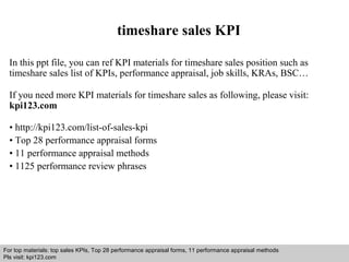 timeshare sales KPI 
In this ppt file, you can ref KPI materials for timeshare sales position such as 
timeshare sales list of KPIs, performance appraisal, job skills, KRAs, BSC… 
If you need more KPI materials for timeshare sales as following, please visit: 
kpi123.com 
• http://kpi123.com/list-of-sales-kpi 
• Top 28 performance appraisal forms 
• 11 performance appraisal methods 
• 1125 performance review phrases 
For top materials: top sales KPIs, Top 28 performance appraisal forms, 11 performance appraisal methods 
Pls visit: kpi123.com 
Interview questions and answers – free download/ pdf and ppt file 
 