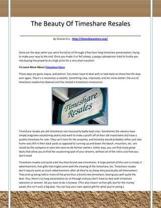 The Beauty Of Timeshare Resales
_________________________________
By Charlie Eric - http://timesharestore.org/

Gone are the days when you were forced to sit through a five hour long timeshare presentation, trying
to make your way to the end. Once you made it or fell asleep, a peppy salesperson tried to hustle you
into buying the property at a high price for a very short vacation.
To Learn More About Timeshare Store
Those days are gone, kaput, and extinct. You never have to deal with or look back on those horrific days
ever again. There's a revolution-a novelty. Something new, improved, and ten times better: the era of
timeshare resales has dawned and has started a timeshare renaissance.

Timeshare resales are old timeshares-not necessarily badly kept ones. Sometimes the owners have
simply outgrown vacationing yearly and want to make a profit off of their old investment and have a
quality timeshare for sale. They can't care for the property, and honestly would probably rather just stay
home and chill in their back yards as opposed to running up and down the beach, mountain, etc.-are
resold by the company or even the soon-to-be-former owners. Either way, you can find many great
deals that allow you to find the vacationing spot of your dreams, without all of the extra cost that you
don't need.
Timeshare resales cost quite a bit less than brand new timeshares. A large portion of the cost is simply in
advertisement, free gifts that might come with the viewing of the timeshare, etc. Timeshare resales
don't require quite as much advertisement-after all they're so cheap they practically sell themselves!
They end up being half or more of the price than a brand new timeshare, leaving you with quite the
deal. Plus, there's no long presentation to sit through and you don't have to deal with timeshare
salesmen or women. All you have to do is browse. (This also means no free gift, but for the money
saved, this isn't such a big deal. You can buy your own special gift for what you're saving.)

 