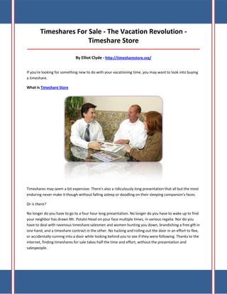 Timeshares For Sale - The Vacation Revolution Timeshare Store
_____________________________________________________________________________________

By Elliot Clyde - http://timesharestore.org/
If you're looking for something new to do with your vacationing time, you may want to look into buying
a timeshare.
What Is Timeshare Store

Timeshares may seem a bit expensive. There's also a ridiculously long presentation that all but the most
enduring never make it though without falling asleep or doodling on their sleeping companion's faces.
Or is there?
No longer do you have to go to a four hour long presentation. No longer do you have to wake up to find
your neighbor has drawn Mr. Potato Head on your face multiple times, in various regalia. Nor do you
have to deal with ravenous timeshare salesmen and women hunting you down, brandishing a free gift in
one hand, and a timeshare contract in the other. No tucking and rolling out the door in an effort to flee,
or accidentally running into a door while looking behind you to see if they were following. Thanks to the
internet, finding timeshares for sale takes half the time and effort, without the presentation and
salespeople.

 