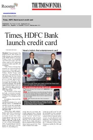 
powered by bluebytes

 
 

 

  Tuesday , February 19, 2013

  Times, HDFC Bank launch credit card
  Publication: The Times of India , Agency:Bureau 
  Edition:Pune , Page No: 14, Location: Top­Left , Size(sq.cms): 234 
  

Times, HDFC Bank 
launch credit card
 

TIMES NEWS NETWORK

Mumbai: Times Internet, the 
digital arm of The Times of 
India Group, has partnered 
with HDFC Bank to launch 
Times Card, a co­branded 
card that provides special 
offers such as 25% discount 
on movie tickets and 20% off 
on dining. 
"The Times Group has 
crea t e d   a n   e n t e r t a i n m e n t  
universe through our 
supplements like Bombay 
Times, Delhi Times and 
timescity .com and these are 
all platforms for fun, food 
and films. The Times Card 
gives a unique opportunity 
to create a product that 
leverages this breadth in the 
entertainment space. The card will 
make entertainment easy on 
the wallet in the dining and movie 
category" said Vineet Jain, 
MD, Times Group. 
The features of the card 
include a welcome benefit 
comprising a bouquet of gift 
vouchers for shopping and 
dining. 
In addition, there will be 
round­the­
yeardiscountsatmo­v i e   a n d  
dining outlets. Cardholders will 
not have to pay any surcharge 
on purchase of fuel for 
amounts ranging between Rs 
400 and Rs 5,000. 
Aditya Puri, MD, HDFC 
Bank, said, "Our association 
with the Times Group 
extends from the time 
TimesBank merged with 
HDFC Bank. The way we see 
India moving today is that we have 
a very young demographic, 
50% of population will be 
below 25 and 60% will be 
below 35. According to a 

 
 
 

'Here's India's first entertainment card'

study done by our bank, the 
youth segment has a strong 
work­life balance association 
and they define 
entertainment as life, friends 
and fun. So we both want to 
catch them young and give 
them a product that will help 
them lead a good life. This 
card is India's first enter­ 

tainment credit card." It will 
be available in two variants, 
Platinum and Titanium, 
which will be offered exclu­
sively on the MasterCard 
platform. The Platinum card 
comes for an annual fee of 
Rs 1,500 plus taxes while 
Titanium cardfor Rs 500 and 
taxes. 

 