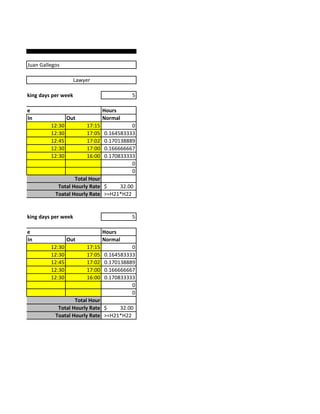 Juan Gallegos

                                Lawyer

mber of Working days per week                        5

        Time                                Hours
           In               Out             Normal
                    12:30           17:15             0
                    12:30           17:05   0.164583333
                    12:45           17:02   0.170138889
                    12:30           17:00   0.166666667
                    12:30           16:00   0.170833333
                                                      0
                                                      0
                              Total Hour
                       Total Hourly Rate $    32.00
                      Toatal Hourly Rate >=H21*H22


mber of Working days per week                        5

        Time                                Hours
           In               Out             Normal
                    12:30           17:15             0
                    12:30           17:05   0.164583333
                    12:45           17:02   0.170138889
                    12:30           17:00   0.166666667
                    12:30           16:00   0.170833333
                                                      0
                                                      0
                              Total Hour
                       Total Hourly Rate $    32.00
                      Toatal Hourly Rate >=H21*H22
 