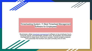 Timesheeting System: 11 Best Timesheet Management
Software for Employees
Businesses utilise timesheet management software to log employee hours,
compute payroll, and administer vacation time. Businesses use timesheet
management to keep track of all hours worked, monitor project progress,
and guarantee that workers are paid correctly and on time.
 