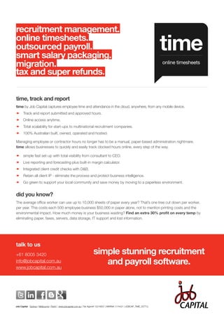 recruitment management.
online timesheets.
outsourced payroll.
smart salary packaging.
                                                                                                                              time
migration.                                                                                                                    online timesheets

tax and super refunds.

time, track and report
time by Job Capital captures employee time and attendance in the cloud, anywhere, from any mobile device.
–	Track and report submitted and approved hours.
–     Online access anytime.
–     Total scalability for start-ups to multinational recruitment companies.
–     100% Australian built, owned, operated and hosted.

Managing employee or contractor hours no longer has to be a manual, paper-based administration nightmare.
time allows businesses to quickly and easily track clocked hours online, every step of the way.

–     simple fast set-up with total visibility from consultant to CEO.
–     Live reporting and forecasting plus built-in margin calculator.
–     Integrated client credit checks with D&B.
–     Retain all client IP - eliminate the process and protect business intelligence.
–     Go green to support your local community and save money by moving to a paperless environment.


did you know?
The average office worker can use up to 10,000 sheets of paper every year? That’s one tree cut down per worker,
per year. This costs each 500 employee business $50,000 in paper alone, not to mention printing costs and the
environmental impact. How much money is your business wasting? Find an extra 30% profit on every temp by
eliminating paper, faxes, servers, data storage, IT support and lost information.




talk to us
+61 8005 3420                                                          simple stunning recruitment
info@jobcapital.com.au
www.jobcapital.com.au
                                                                          and payroll software.



Job Capital - Sydney | Melbourne | Perth | www.jobcapital.com.au | Tax Agent# 12216007 | MARN# 1174421 | JOBCAP_TIME_OCT12.
                                                                                                                                   simple stunning recruitment and payroll software
 