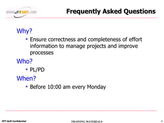 Why? Ensure correctness and completeness of effort information to manage projects and improve processes Who? PL/PD When? Before 10:00 am every Monday Frequently Asked Questions 