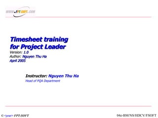 Timesheet training for Project Leader Version:  1.0 Author:  Nguyen Thu Ha April 2005 Instructor:  Nguyen Thu Ha Head of PQA Department ©  <year>  FPT-SOFT 04e-BM/NS/HDCV/FSOFT 