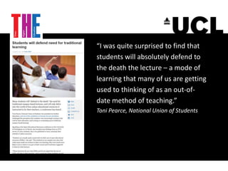 “I was quite surprised to find that
students will absolutely defend to
the death the lecture – a mode of
learning that many of us are getting
used to thinking of as an out-of-
date method of teaching.”
Toni Pearce, National Union of Students
 