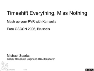 Timeshift Everything, Miss Nothing Mash up your PVR with Kamaelia Euro OSCON 2006, Brussels Michael Sparks, Senior Research Engineer, BBC Research 
