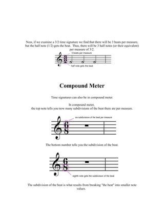 Now, if we examine a 3/2 time signature we find that there will be 3 beats per measure,
but the half note (1/2) gets the beat. Thus, there will be 3 half notes (or their equivalent)
                                    per measure of 3/2.




                            Compound Meter
                     Time signatures can also be in compound meter.

                                 In compound meter,
    the top note tells you now many subdivisions of the beat there are per measure.




                The bottom number tells you the subdivision of the beat.




 The subdivision of the beat is what results from breaking "the beat" into smaller note
                                        values.
 