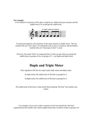 For example,
  If we looked at a measure of 6/8, there would be six subdivisions per measure and the
                      eighth note (1/8) would get the subdivision.




   For practical purposes, this functions in the same manner as simple meter. The top
  number tells you "how many" of a particular note to put in a measure, and the bottom
                     number tells you "what type of note" is used.


    However, the actual "beat" in compound time is what you get when you group the
       subdivisions in groups of two or groups of 3 -- see duple and triple meter.




                      Duple and Triple Meter
         Time signatures fall into two major types triple meter and duple meter.

               In triple meter, the subdivision of the beat is grouped in 3.

               In duple meter, the subdivision of the beat is grouped in 2.



  The subdivision of the beat is what results from breaking "the beat" into smaller note
                                         values.




       For example, if you were to take a measure of 4/4 time and divide "the beat"
(quarternotes) into smaller note values (eighth notes) they would be written in groups of 2
 