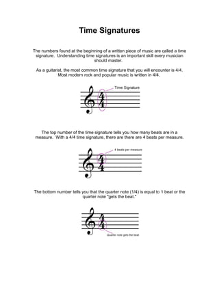 Time Signatures

The numbers found at the beginning of a written piece of music are called a time
 signature. Understanding time signatures is an important skill every musician
                              should master.

 As a guitarist, the most common time signature that you will encounter is 4/4.
             Most modern rock and popular music is written in 4/4.




   The top number of the time signature tells you how many beats are in a
 measure. With a 4/4 time signature, there are there are 4 beats per measure.




The bottom number tells you that the quarter note (1/4) is equal to 1 beat or the
                        quarter note "gets the beat."
 