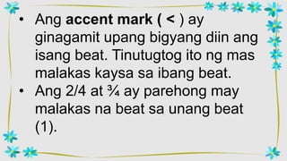 • Ang accent mark ( < ) ay
ginagamit upang bigyang diin ang
isang beat. Tinutugtog ito ng mas
malakas kaysa sa ibang beat.
• Ang 2/4 at ¾ ay parehong may
malakas na beat sa unang beat
(1).
 