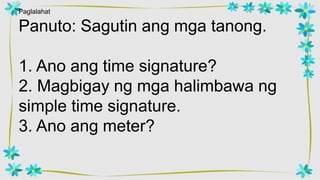 Paglalahat
Panuto: Sagutin ang mga tanong.
1. Ano ang time signature?
2. Magbigay ng mga halimbawa ng
simple time signature.
3. Ano ang meter?
 