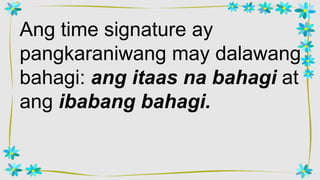 Ang time signature ay
pangkaraniwang may dalawang
bahagi: ang itaas na bahagi at
ang ibabang bahagi.
 