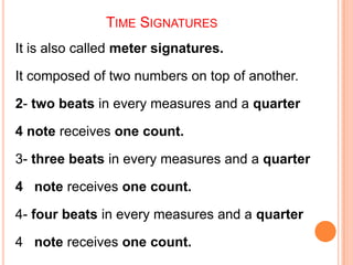 TIME SIGNATURES
It is also called meter signatures.

It composed of two numbers on top of another.

2- two beats in every measures and a quarter

4 note receives one count.

3- three beats in every measures and a quarter

4 note receives one count.

4- four beats in every measures and a quarter

4 note receives one count.
 