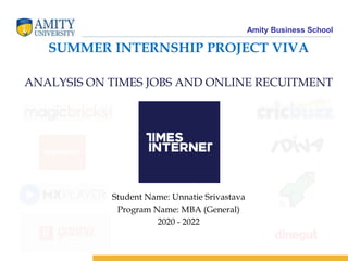 Amity Business School
SUMMER INTERNSHIP PROJECT VIVA
ANALYSIS ON TIMES JOBS AND ONLINE RECUITMENT
Student Name: Unnatie Srivastava
Program Name: MBA (General)
2020 - 2022
 