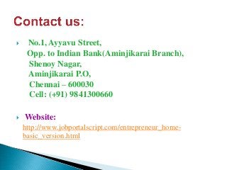  No.1, Ayyavu Street,
Opp. to Indian Bank(Aminjikarai Branch),
Shenoy Nagar,
Aminjikarai P.O,
Chennai – 600030
Cell: (+91) 9841300660
 Website:
http://www.jobportalscript.com/entrepreneur_home-
basic_version.html
 