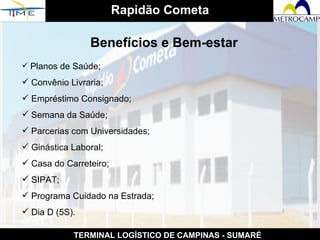 Rapidão Cometa TERMINAL LOGÍSTICO DE CAMPINAS - SUMARÉ Benefícios e Bem-estar Planos de Saúde; Convênio Livraria;  Empréstimo Consignado; Semana da Saúde; Parcerias com Universidades; Ginástica Laboral; Casa do Carreteiro; SIPAT; Programa Cuidado na Estrada; Dia D (5S). 