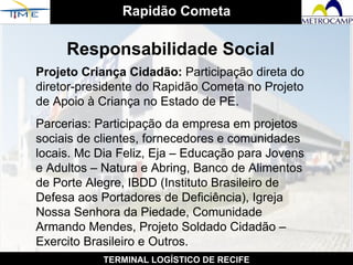 Rapidão Cometa TERMINAL LOGÍSTICO DE RECIFE Responsabilidade Social Projeto Criança Cidadão:  Participação direta do diretor-presidente do Rapidão Cometa no Projeto de Apoio à Criança no Estado de PE. Parcerias: Participação da empresa em projetos sociais de clientes, fornecedores e comunidades locais. Mc Dia Feliz, Eja – Educação para Jovens e Adultos – Natura e Abring, Banco de Alimentos de Porte Alegre, IBDD (Instituto Brasileiro de Defesa aos Portadores de Deficiência), Igreja Nossa Senhora da Piedade, Comunidade Armando Mendes, Projeto Soldado Cidadão – Exercito Brasileiro e Outros.   