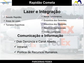 Rapidão Cometa PARCERIAS FEDEX Lazer e Integração Sessão Rapidão; Áreas de Lazer; Torneios Esportivos Novos funcionários; Encontros dos Gerentes; Encontros dos Gestores; Reuniões Operacionais; Visitas a empresa. Comunicação e Informação Disk Denúncia e Canal Aberto; Intranet; Política de Recursos Humanos. 