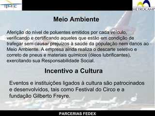 PARCERIAS FEDEX Meio Ambiente Aferição do nível de poluentes emitidos por cada veículo, verificando e certificando aqueles que estão em condição de trafegar sem causar prejuízos à saúde da população nem danos ao Meio Ambiente. A empresa ainda realiza o descarte seletivo e correto de pneus e materiais químicos (óleos lubrificantes), exercitando sua Responsabilidade Social.  Incentivo a Cultura Eventos e instituições ligados à cultura são patrocinados e desenvolvidos, tais como Festival do Circo e a fundação Gilberto Freyre.   