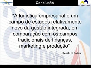 “ A logística empresarial é um campo de estudos relativamente novo da gestão integrada, em comparação com os campos tradicionais de finanças, marketing e produção”  Ronald H. Ballou Conclusão 