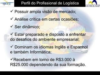 Perfil do Profissional de Logística Possuir ampla visão de mercado; Análise crítica em certas ocasiões; Ser dinâmico; Estar preparado e disposto a enfrentar do desafios do ambiente empresarial; Dominam os idiomas Inglês e Espanhol e também Informática; Recebem em torno de R$3.000 à R$25.000 dependendo da sua formação.  