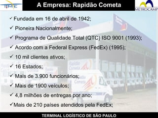 A Empresa: Rapidão Cometa TERMINAL LOGÍSTICO DE SÃO PAULO Fundada em 16 de abril de 1942; Pioneira Nacionalmente;  Programa de Qualidade Total (QTC) ISO 9001 (1993); Acordo com a Federal Express (FedEx) (1995); 10 mil clientes ativos;  16 Estados;  Mais de 3.900 funcionários;  Mais de 1900 veículos;  4,8 milhões de entregas por ano;  Mais de 210 países atendidos pela FedEx; 