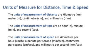 Units of Measure for Distance, Time & Speed
The units of measurement of distance are kilometre (km),
meter (m), centimetre (cm), and millimetre (mm).
The units of measurement of time are an hour (h), minute
(min), and second (sec).
The units of measurement of speed are kilometres per
hour (km/h), a minute per second (min/sec), centimetre
per second (cm/sec), and millimetre per second (mm/sec).
 