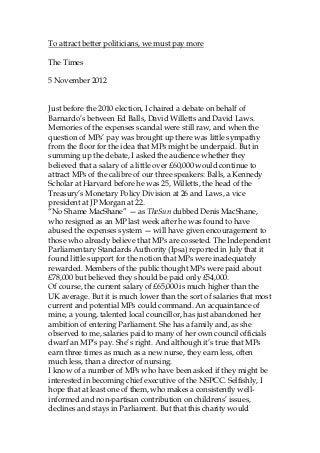 To attract better politicians, we must pay more

The Times

5 November 2012


Just before the 2010 election, I chaired a debate on behalf of
Barnardo’s between Ed Balls, David Willetts and David Laws.
Memories of the expenses scandal were still raw, and when the
question of MPs’ pay was brought up there was little sympathy
from the floor for the idea that MPs might be underpaid. But in
summing up the debate, I asked the audience whether they
believed that a salary of a little over £60,000 would continue to
attract MPs of the calibre of our three speakers: Balls, a Kennedy
Scholar at Harvard before he was 25, Willetts, the head of the
Treasury’s Monetary Policy Division at 26 and Laws, a vice
president at JP Morgan at 22.
“No Shame MacShane” — as TheSun dubbed Denis MacShane,
who resigned as an MP last week after he was found to have
abused the expenses system — will have given encouragement to
those who already believe that MPs are cosseted. The Independent
Parliamentary Standards Authority (Ipsa) reported in July that it
found little support for the notion that MPs were inadequately
rewarded. Members of the public thought MPs were paid about
£78,000 but believed they should be paid only £54,000.
Of course, the current salary of £65,000 is much higher than the
UK average. But it is much lower than the sort of salaries that most
current and potential MPs could command. An acquaintance of
mine, a young, talented local councillor, has just abandoned her
ambition of entering Parliament. She has a family and, as she
observed to me, salaries paid to many of her own council officials
dwarf an MP’s pay. She’s right. And although it’s true that MPs
earn three times as much as a new nurse, they earn less, often
much less, than a director of nursing.
I know of a number of MPs who have been asked if they might be
interested in becoming chief executive of the NSPCC. Selfishly, I
hope that at least one of them, who makes a consistently well-
informed and non-partisan contribution on childrens’ issues,
declines and stays in Parliament. But that this charity would
 
