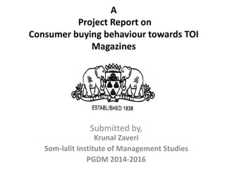 A
Project Report on
Consumer buying behaviour towards TOI
Magazines
Submitted by,
Krunal Zaveri
Som-lalit Institute of Management Studies
PGDM 2014-2016
 