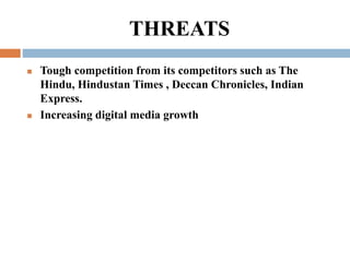 THREATS
 Tough competition from its competitors such as The
Hindu, Hindustan Times , Deccan Chronicles, Indian
Express.
...