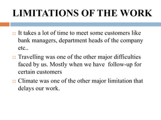LIMITATIONS OF THE WORK
 It takes a lot of time to meet some customers like
bank managers, department heads of the compan...