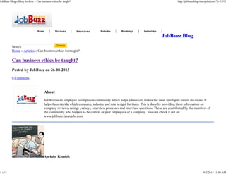 Home Reviews Interviews Salaries Rankings Industries
About
JobBuzz is an employee to employee community which helps jobseekers makes the most intelligent career decisions. It
helps them decide which company, industry and role is right for them. This is done by providing them information on
company reviews, ratings , salary , interview processes and interview questions. These are contributed by the members of
the community who happen to be current or past employees of a company. You can check it out on
www.jobbuzz.timesjobs.com
Mail | Web | Twitter | Facebook | More Posts (120)
JobBuzz Blog
Search
Home » Articles » Can business ethics be taught?
Can business ethics be taught?
Posted by JobBuzz on 26-08-2013
0 Comments
Apeksha Kaushik
JobBuzz Blog » Blog Archive » Can business ethics be taught? http://jobbuzzblog.timesjobs.com/?p=1395
1 of 5 9/2/2013 11:00 AM
 