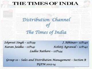 Distribution Channel
of
The Times of India
Ishpreet Singh – 12P139 J Abhinav– 12P140
Karan Jaidka – 12P141 Kshitij Agrawal – 12P142
Ladlee Rathore – 12P144
Group 10 – Sales and Distribution Management – Section B
PGPM 2012-14
 