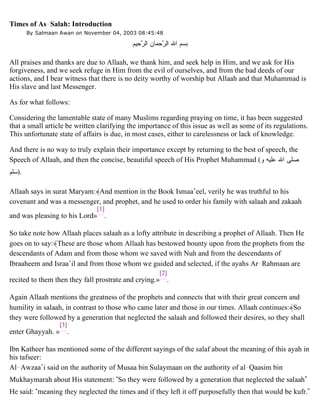 Times of As-Salah: Introduction
By Salmaan Awan on November 04, 2003 08:45:48
All praises and thanks are due to Allaah, we thank him, and seek help in Him, and we ask for His
forgiveness, and we seek refuge in Him from the evil of ourselves, and from the bad deeds of our
actions, and I bear witness that there is no deity worthy of worship but Allaah and that Muhammad is
His slave and last Messenger.
As for what follows:
Considering the lamentable state of many Muslims regarding praying on time, it has been suggested
that a small article be written clarifying the importance of this issue as well as some of its regulations.
This unfortunate state of affairs is due, in most cases, either to carelessness or lack of knowledge.
And there is no way to truly explain their importance except by returning to the best of speech, the
Speech of Allaah, and then the concise, beautiful speech of His Prophet Muhammad (‫ﻭ‬ ‫ﻋﻠﻴﻪ‬ ‫ﺍﷲ‬ ‫ﺼﻠﻰ‬
‫.)ﺴﻠﻡ‬
Allaah says in surat Maryam:﴾And mention in the Book Ismaa’eel, verily he was truthful to his
covenant and was a messenger, and prophet, and he used to order his family with salaah and zakaah
and was pleasing to his Lord»
[1]
.
So take note how Allaah places salaah as a lofty attribute in describing a prophet of Allaah. Then He
goes on to say:﴾These are those whom Allaah has bestowed bounty upon from the prophets from the
descendants of Adam and from those whom we saved with Nuh and from the descendants of
Ibraaheem and Israa’il and from those whom we guided and selected, if the ayahs Ar-Rahmaan are
recited to them then they fall prostrate and crying.»
[2]
.
Again Allaah mentions the greatness of the prophets and connects that with their great concern and
humility in salaah, in contrast to those who came later and those in our times. Allaah continues:﴾So
they were followed by a generation that neglected the salaah and followed their desires, so they shall
enter Ghayyah. »
[3]
.
Ibn Katheer has mentioned some of the different sayings of the salaf about the meaning of this ayah in
his tafseer:
Al-Awzaa’i said on the authority of Musaa bin Sulaymaan on the authority of al-Qaasim bin
Mukhaymarah about His statement: “So they were followed by a generation that neglected the salaah”
He said: “meaning they neglected the times and if they left it off purposefully then that would be kufr.”
‫ﺤﻴﻡ‬‫ﺭ‬‫ﺍﻟ‬ ‫ﺤﻤﺎﻥ‬‫ﺭ‬‫ﺍﻟ‬ ‫ﺍﷲ‬ ‫ﺒﺴﻡ‬
 