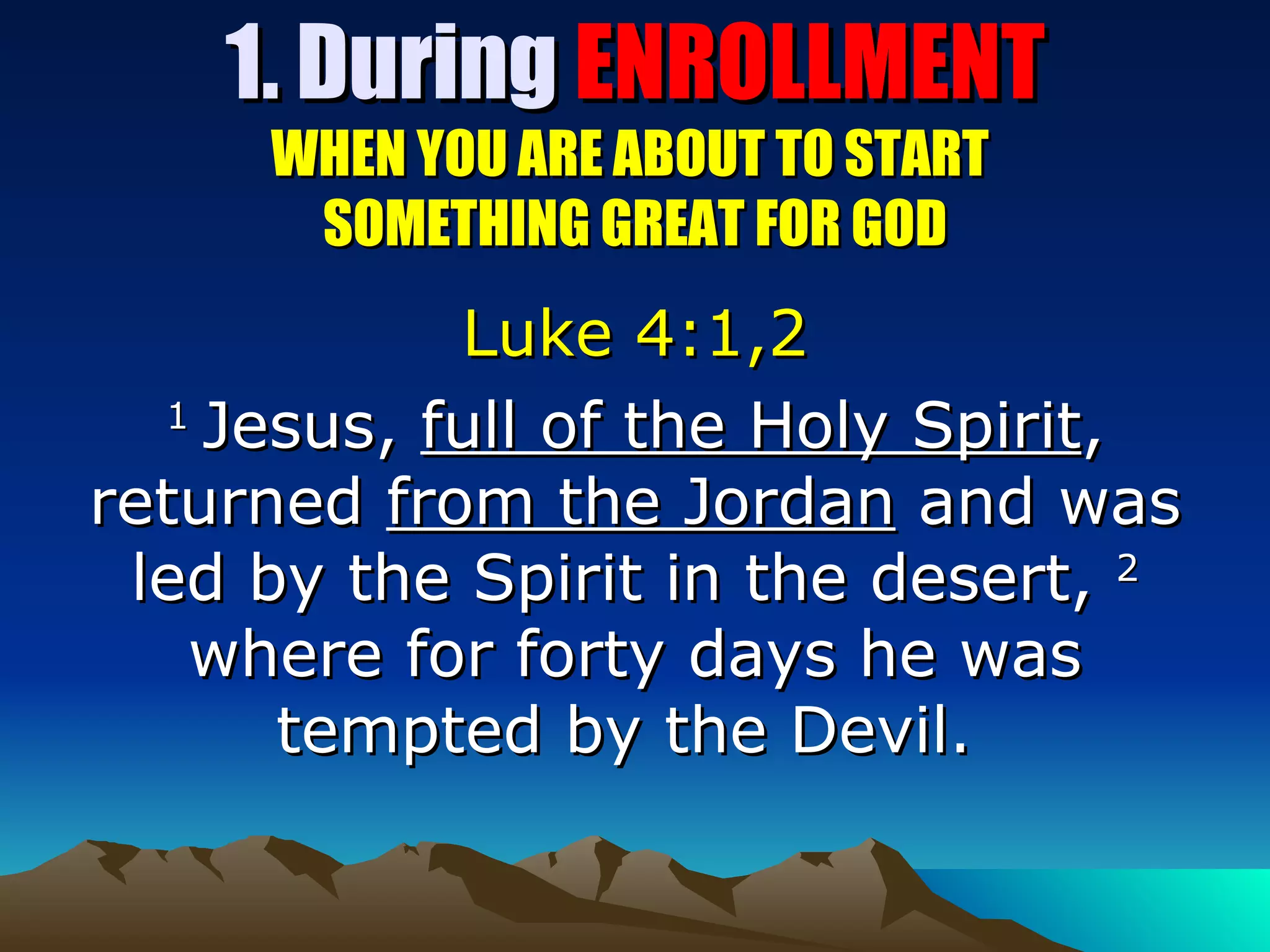 1. During  ENROLLMENT WHEN YOU ARE ABOUT TO START  SOMETHING GREAT FOR GOD Luke 4:1,2 1  Jesus,  full of the Holy Spirit , returned  from the Jordan  and was led by the Spirit in the desert,  2  where for forty days he was tempted by the Devil.   