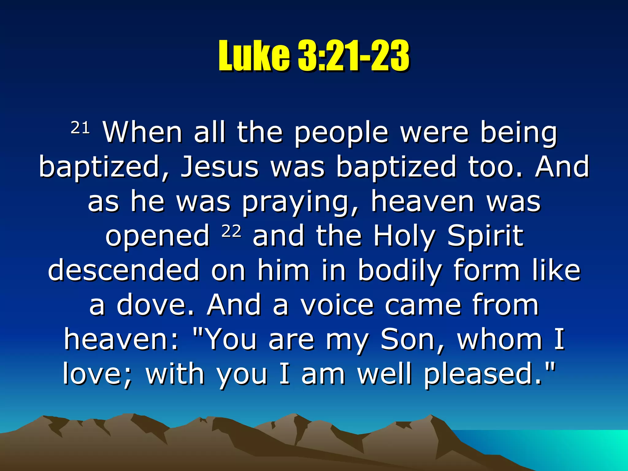 Luke 3:21-23 21  When all the people were being baptized, Jesus was baptized too. And as he was praying, heaven was opened  22  and the Holy Spirit descended on him in bodily form like a dove. And a voice came from heaven: "You are my Son, whom I love; with you I am well pleased."  