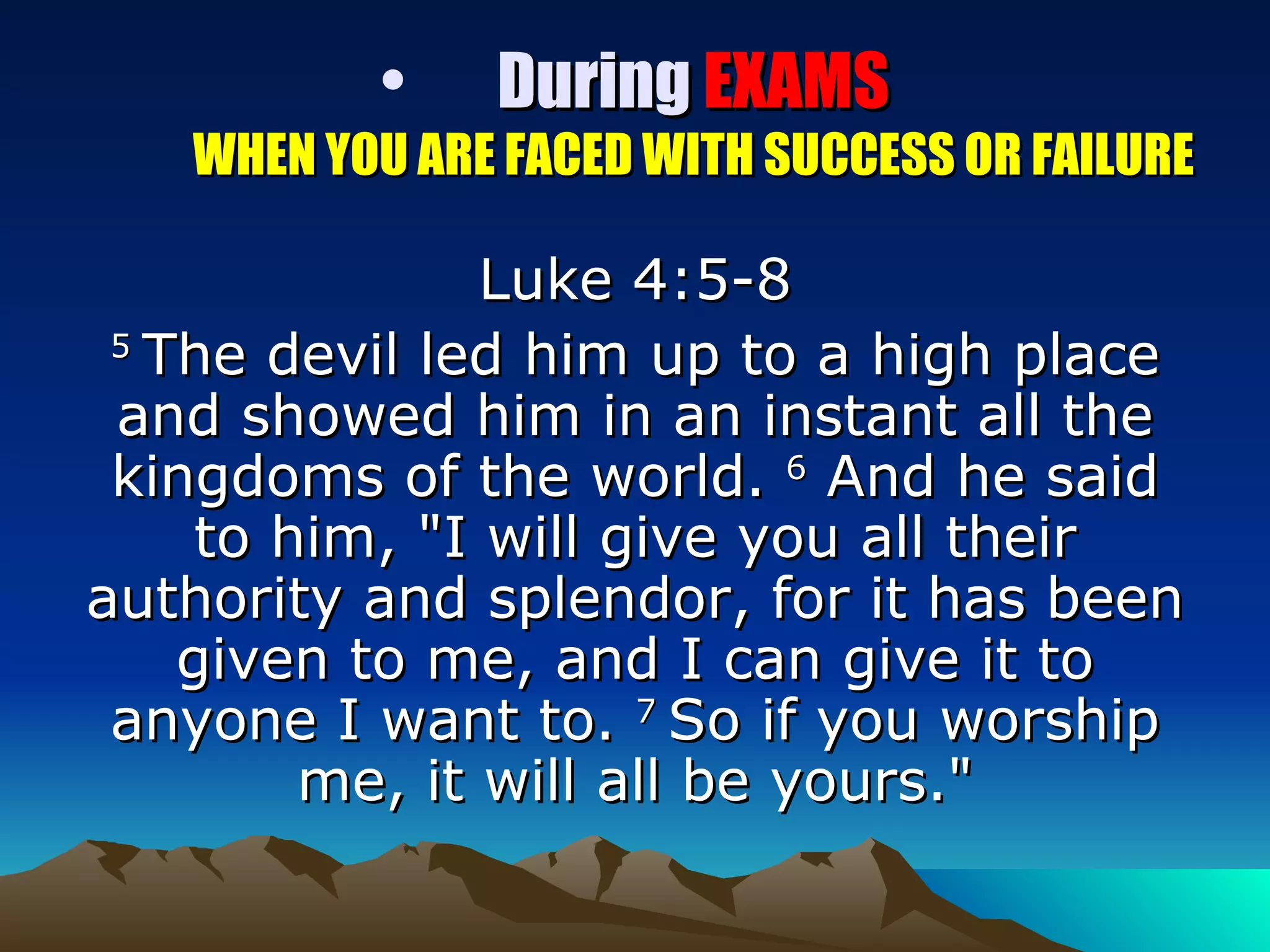 During  EXAMS WHEN YOU ARE FACED WITH SUCCESS OR FAILURE Luke 4:5-8 5  The devil led him up to a high place and showed him in an instant all the kingdoms of the world.  6  And he said to him, "I will give you all their authority and splendor, for it has been given to me, and I can give it to anyone I want to.  7  So if you worship me, it will all be yours." 